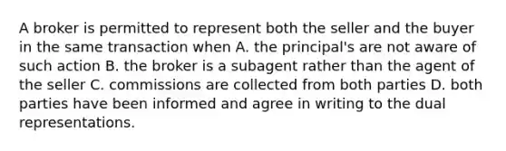 A broker is permitted to represent both the seller and the buyer in the same transaction when A. the principal's are not aware of such action B. the broker is a subagent rather than the agent of the seller C. commissions are collected from both parties D. both parties have been informed and agree in writing to the dual representations.