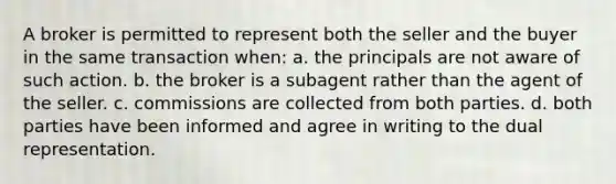 A broker is permitted to represent both the seller and the buyer in the same transaction when: a. the principals are not aware of such action. b. the broker is a subagent rather than the agent of the seller. c. commissions are collected from both parties. d. both parties have been informed and agree in writing to the dual representation.