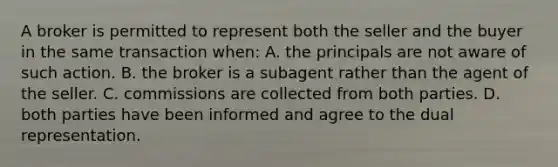 A broker is permitted to represent both the seller and the buyer in the same transaction when: A. the principals are not aware of such action. B. the broker is a subagent rather than the agent of the seller. C. commissions are collected from both parties. D. both parties have been informed and agree to the dual representation.