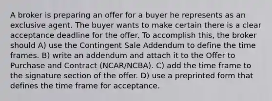 A broker is preparing an offer for a buyer he represents as an exclusive agent. The buyer wants to make certain there is a clear acceptance deadline for the offer. To accomplish this, the broker should A) use the Contingent Sale Addendum to define the time frames. B) write an addendum and attach it to the Offer to Purchase and Contract (NCAR/NCBA). C) add the time frame to the signature section of the offer. D) use a preprinted form that defines the time frame for acceptance.