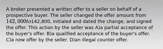 A broker presented a written offer to a seller on behalf of a prospective buyer. The seller changed the offer amount from 142,000 to142,800, initialed and dated the change, and signed the offer. This action by the seller was A)a partial acceptance of the buyer's offer. B)a qualified acceptance of the buyer's offer. C)a new offer by the seller. D)an illegal counter offer.