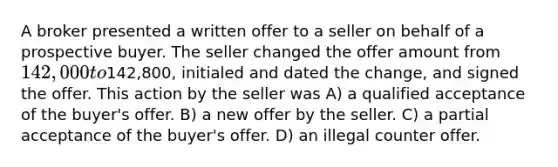 A broker presented a written offer to a seller on behalf of a prospective buyer. The seller changed the offer amount from 142,000 to142,800, initialed and dated the change, and signed the offer. This action by the seller was A) a qualified acceptance of the buyer's offer. B) a new offer by the seller. C) a partial acceptance of the buyer's offer. D) an illegal counter offer.