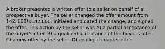 A broker presented a written offer to a seller on behalf of a prospective buyer. The seller changed the offer amount from 142,000 to142,800, initialed and dated the change, and signed the offer. This action by the seller was A) a partial acceptance of the buyer's offer. B) a qualified acceptance of the buyer's offer. C) a new offer by the seller. D) an illegal counter offer.