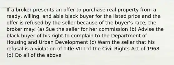 If a broker presents an offer to purchase real property from a ready, willing, and able black buyer for the listed price and the offer is refused by the seller because of the buyer's race, the broker may: (a) Sue the seller for her commission (b) Advise the black buyer of his right to complain to the Department of Housing and Urban Development (c) Warn the seller that his refusal is a violation of Title VII I of the Civil Rights Act of 1968 (d) Do all of the above