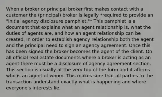 When a broker or principal broker first makes contact with a customer the (principal) broker is legally *required to provide an "initial agency disclosure pamphlet."* This pamphlet is a document that explains what an agent relationship is, what the duties of agents are, and how an agent relationship can be created. In order to establish agency relationship both the agent and the principal need to sign an agency agreement. Once this has been signed the broker becomes the agent of the client. On all official real estate documents where a broker is acting as an agent there must be a disclosure of agency agreement section. This section is usually at the very top of the form and it affirms who is an agent of whom. This makes sure that all parties to the transaction understand exactly what is happening and where everyone's interests lie.