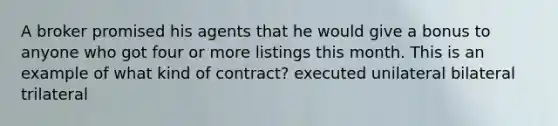 A broker promised his agents that he would give a bonus to anyone who got four or more listings this month. This is an example of what kind of contract? executed unilateral bilateral trilateral