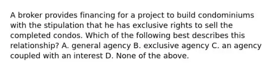 A broker provides financing for a project to build condominiums with the stipulation that he has exclusive rights to sell the completed condos. Which of the following best describes this relationship? A. general agency B. exclusive agency C. an agency coupled with an interest D. None of the above.