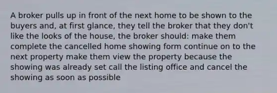 A broker pulls up in front of the next home to be shown to the buyers and, at first glance, they tell the broker that they don't like the looks of the house, the broker should: make them complete the cancelled home showing form continue on to the next property make them view the property because the showing was already set call the listing office and cancel the showing as soon as possible