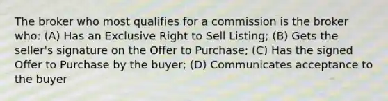 The broker who most qualifies for a commission is the broker who: (A) Has an Exclusive Right to Sell Listing; (B) Gets the seller's signature on the Offer to Purchase; (C) Has the signed Offer to Purchase by the buyer; (D) Communicates acceptance to the buyer