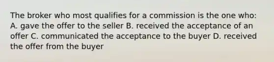 The broker who most qualifies for a commission is the one who: A. gave the offer to the seller B. received the acceptance of an offer C. communicated the acceptance to the buyer D. received the offer from the buyer