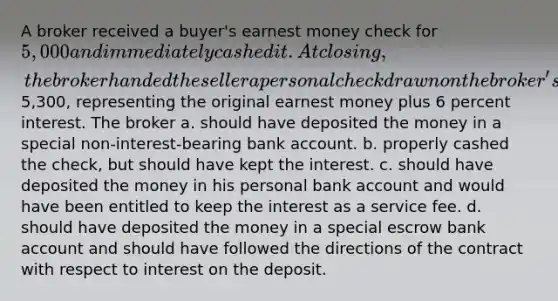 A broker received a buyer's earnest money check for 5,000 and immediately cashed it. At closing, the broker handed the seller a personal check drawn on the broker's own bank account for5,300, representing the original earnest money plus 6 percent interest. The broker a. should have deposited the money in a special non-interest-bearing bank account. b. properly cashed the check, but should have kept the interest. c. should have deposited the money in his personal bank account and would have been entitled to keep the interest as a service fee. d. should have deposited the money in a special escrow bank account and should have followed the directions of the contract with respect to interest on the deposit.