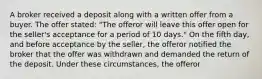 A broker received a deposit along with a written offer from a buyer. The offer stated: "The offeror will leave this offer open for the seller's acceptance for a period of 10 days." On the fifth day, and before acceptance by the seller, the offeror notified the broker that the offer was withdrawn and demanded the return of the deposit. Under these circumstances, the offeror