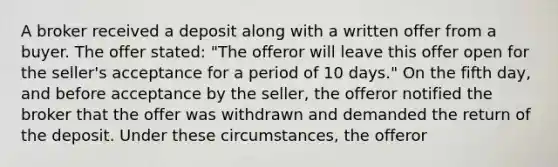 A broker received a deposit along with a written offer from a buyer. The offer stated: "The offeror will leave this offer open for the seller's acceptance for a period of 10 days." On the fifth day, and before acceptance by the seller, the offeror notified the broker that the offer was withdrawn and demanded the return of the deposit. Under these circumstances, the offeror