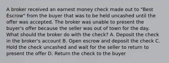 A broker received an earnest money check made out to "Best Escrow" from the buyer that was to be held uncashed until the offer was accepted. The broker was unable to present the buyer's offer because the seller was out of town for the day. What should the broker do with the check? A. Deposit the check in the broker's account B. Open escrow and deposit the check C. Hold the check uncashed and wait for the seller to return to present the offer D. Return the check to the buyer