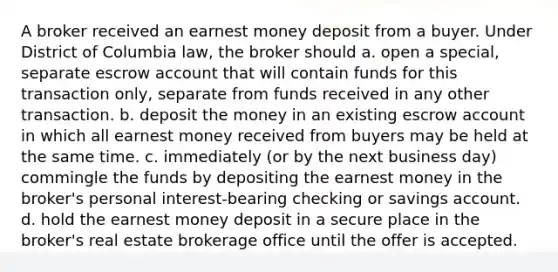 A broker received an earnest money deposit from a buyer. Under District of Columbia law, the broker should a. open a special, separate escrow account that will contain funds for this transaction only, separate from funds received in any other transaction. b. deposit the money in an existing escrow account in which all earnest money received from buyers may be held at the same time. c. immediately (or by the next business day) commingle the funds by depositing the earnest money in the broker's personal interest-bearing checking or savings account. d. hold the earnest money deposit in a secure place in the broker's real estate brokerage office until the offer is accepted.