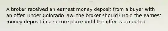 A broker received an earnest money deposit from a buyer with an offer. under Colorado law, the broker should? Hold the earnest money deposit in a secure place until the offer is accepted.