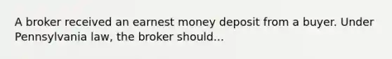 A broker received an earnest money deposit from a buyer. Under Pennsylvania law, the broker should...