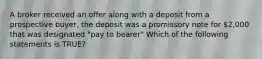A broker received an offer along with a deposit from a prospective buyer, the deposit was a promissory note for 2,000 that was designated "pay to bearer" Which of the following statements is TRUE?