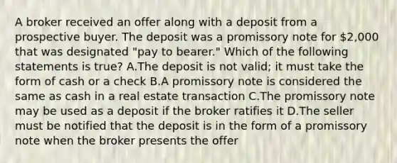 A broker received an offer along with a deposit from a prospective buyer. The deposit was a promissory note for 2,000 that was designated "pay to bearer." Which of the following statements is true? A.The deposit is not valid; it must take the form of cash or a check B.A promissory note is considered the same as cash in a real estate transaction C.The promissory note may be used as a deposit if the broker ratifies it D.The seller must be notified that the deposit is in the form of a promissory note when the broker presents the offer