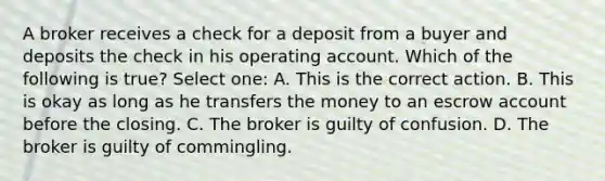 A broker receives a check for a deposit from a buyer and deposits the check in his operating account. Which of the following is true? Select one: A. This is the correct action. B. This is okay as long as he transfers the money to an escrow account before the closing. C. The broker is guilty of confusion. D. The broker is guilty of commingling.