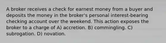 A broker receives a check for earnest money from a buyer and deposits the money in the broker's personal interest-bearing checking account over the weekend. This action exposes the broker to a charge of A) accretion. B) commingling. C) subrogation. D) novation.