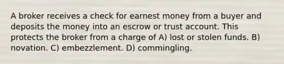 A broker receives a check for earnest money from a buyer and deposits the money into an escrow or trust account. This protects the broker from a charge of A) lost or stolen funds. B) novation. C) embezzlement. D) commingling.