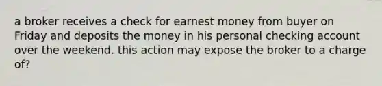 a broker receives a check for earnest money from buyer on Friday and deposits the money in his personal checking account over the weekend. this action may expose the broker to a charge of?