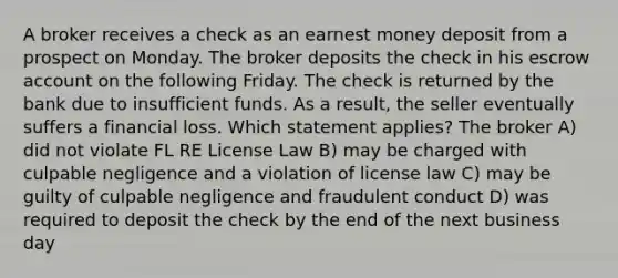 A broker receives a check as an earnest money deposit from a prospect on Monday. The broker deposits the check in his escrow account on the following Friday. The check is returned by the bank due to insufficient funds. As a result, the seller eventually suffers a financial loss. Which statement applies? The broker A) did not violate FL RE License Law B) may be charged with culpable negligence and a violation of license law C) may be guilty of culpable negligence and fraudulent conduct D) was required to deposit the check by the end of the next business day