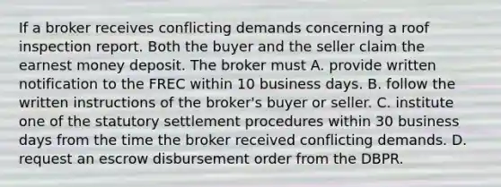 If a broker receives conflicting demands concerning a roof inspection report. Both the buyer and the seller claim the earnest money deposit. The broker must A. provide written notification to the FREC within 10 business days. B. follow the written instructions of the broker's buyer or seller. C. institute one of the statutory settlement procedures within 30 business days from the time the broker received conflicting demands. D. request an escrow disbursement order from the DBPR.