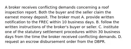 A broker receives conflicting demands concerning a roof inspection report. Both the buyer and the seller claim the earnest money deposit. The broker must A. provide written notification to the FREC within 10 business days. B. follow the written instructions of the broker's buyer or seller. C. institute one of the statutory settlement procedures within 30 business days from the time the broker received conflicting demands. D. request an escrow disbursement order from the DBPR.