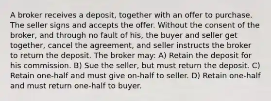 A broker receives a deposit, together with an offer to purchase. The seller signs and accepts the offer. Without the consent of the broker, and through no fault of his, the buyer and seller get together, cancel the agreement, and seller instructs the broker to return the deposit. The broker may: A) Retain the deposit for his commission. B) Sue the seller, but must return the deposit. C) Retain one-half and must give on-half to seller. D) Retain one-half and must return one-half to buyer.