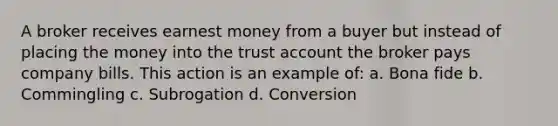 A broker receives earnest money from a buyer but instead of placing the money into the trust account the broker pays company bills. This action is an example of: a. Bona fide b. Commingling c. Subrogation d. Conversion