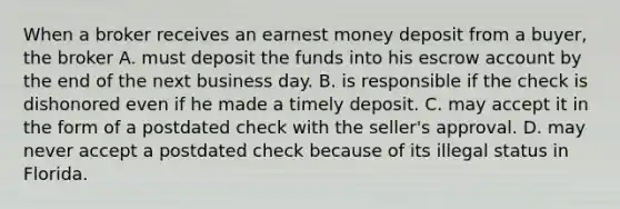 When a broker receives an earnest money deposit from a buyer, the broker A. must deposit the funds into his escrow account by the end of the next business day. B. is responsible if the check is dishonored even if he made a timely deposit. C. may accept it in the form of a postdated check with the seller's approval. D. may never accept a postdated check because of its illegal status in Florida.