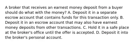 A broker that receives an earnest money deposit from a buyer should do what with the money? A. Deposit it in a separate escrow account that contains funds for this transaction only. B. Deposit it in an escrow account that may also have earnest money deposits from other transactions. C. Hold it in a safe place at the broker's office until the offer is accepted. D. Deposit it into the broker's personal account.