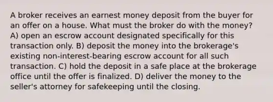 A broker receives an earnest money deposit from the buyer for an offer on a house. What must the broker do with the money? A) open an escrow account designated specifically for this transaction only. B) deposit the money into the brokerage's existing non-interest-bearing escrow account for all such transaction. C) hold the deposit in a safe place at the brokerage office until the offer is finalized. D) deliver the money to the seller's attorney for safekeeping until the closing.