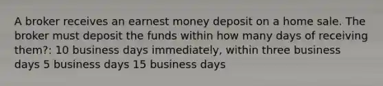 A broker receives an earnest money deposit on a home sale. The broker must deposit the funds within how many days of receiving them?: 10 business days immediately, within three business days 5 business days 15 business days