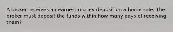 A broker receives an earnest money deposit on a home sale. The broker must deposit the funds within how many days of receiving them?