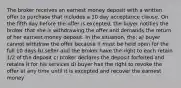 The broker receives an earnest money deposit with a written offer to purchase that includes a 10 day acceptance clause. On the fifth day before the offer is excepted, the buyer notifies the broker that she is withdrawing the offer and demands the return of her earnest money deposit. In the situation, the: a) buyer cannot withdraw the offer because it must be held open for the full 10 days b) seller and the broker have the right to each retain 1/2 of the deposit c) broker declares the deposit forfeited and retains it for his services d) buyer has the right to revoke the offer at any time until it is excepted and recover the earnest money