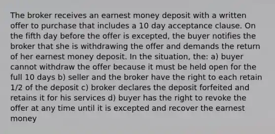 The broker receives an earnest money deposit with a written offer to purchase that includes a 10 day acceptance clause. On the fifth day before the offer is excepted, the buyer notifies the broker that she is withdrawing the offer and demands the return of her earnest money deposit. In the situation, the: a) buyer cannot withdraw the offer because it must be held open for the full 10 days b) seller and the broker have the right to each retain 1/2 of the deposit c) broker declares the deposit forfeited and retains it for his services d) buyer has the right to revoke the offer at any time until it is excepted and recover the earnest money