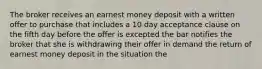 The broker receives an earnest money deposit with a written offer to purchase that includes a 10 day acceptance clause on the fifth day before the offer is excepted the bar notifies the broker that she is withdrawing their offer in demand the return of earnest money deposit in the situation the