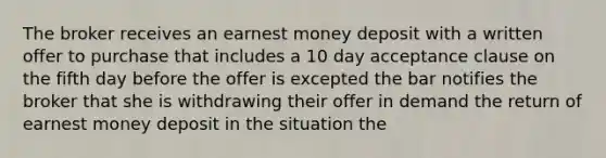 The broker receives an earnest money deposit with a written offer to purchase that includes a 10 day acceptance clause on the fifth day before the offer is excepted the bar notifies the broker that she is withdrawing their offer in demand the return of earnest money deposit in the situation the