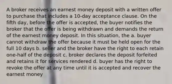 A broker receives an earnest money deposit with a written offer to purchase that includes a 10-day acceptance clause. On the fifth day, before the offer is accepted, the buyer notifies the broker that the offer is being withdrawn and demands the return of the earnest money deposit. In this situation, the a. buyer cannot withdraw the offer because it must be held open for the full 10 days b. seller and the broker have the right to each retain one-half of the deposit c. broker declares the deposit forfeited and retains it for services rendered d. buyer has the right to revoke the offer at any time until it is accepted and recover the earnest money