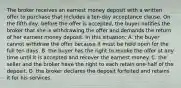 The broker receives an earnest money deposit with a written offer to purchase that includes a ten-day acceptance clause. On the fifth day, before the offer is accepted, the buyer notifies the broker that she is withdrawing the offer and demands the return of her earnest money deposit. In this situation: A. the buyer cannot withdraw the offer because it must be held open for the full ten days. B. the buyer has the right to revoke the offer at any time until it is accepted and recover the earnest money. C. the seller and the broker have the right to each retain one-half of the deposit. D. the broker declares the deposit forfeited and retains it for his services.