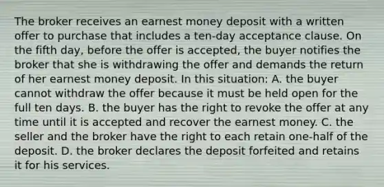 The broker receives an earnest money deposit with a written offer to purchase that includes a ten-day acceptance clause. On the fifth day, before the offer is accepted, the buyer notifies the broker that she is withdrawing the offer and demands the return of her earnest money deposit. In this situation: A. the buyer cannot withdraw the offer because it must be held open for the full ten days. B. the buyer has the right to revoke the offer at any time until it is accepted and recover the earnest money. C. the seller and the broker have the right to each retain one-half of the deposit. D. the broker declares the deposit forfeited and retains it for his services.