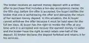 The broker receives an earnest money deposit with a written offer to purchase that includes a ten-day acceptance clause. On the fifth day, before the offer is accepted, the buyer notifies the broker that she is withdrawing the offer and demands the return of her earnest money deposit. In this situation, the A) buyer cannot withdraw the offer because it must be held open for the full ten days. B) buyer has the right to revoke the offer at any time until it is accepted and recover the earnest money. C) seller and the broker have the right to each retain one-half of the deposit. D) broker declares the deposit forfeited and retains it for his services.