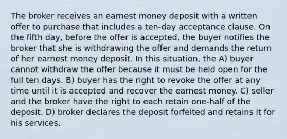 The broker receives an earnest money deposit with a written offer to purchase that includes a ten-day acceptance clause. On the fifth day, before the offer is accepted, the buyer notifies the broker that she is withdrawing the offer and demands the return of her earnest money deposit. In this situation, the A) buyer cannot withdraw the offer because it must be held open for the full ten days. B) buyer has the right to revoke the offer at any time until it is accepted and recover the earnest money. C) seller and the broker have the right to each retain one-half of the deposit. D) broker declares the deposit forfeited and retains it for his services.