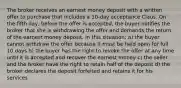 The broker receives an earnest money deposit with a written offer to purchase that includes a 10-day acceptance Claus. On the fifth day, before the offer is accepted, the buyer notifies the broker that she is withdrawing the offer and demands the return of the earnest money deposit. In this situation: a) the buyer cannot withdraw the offer because it must be held open for full 10 days b) the buyer has the right to revoke the offer at any time until it is accepted and recover the earnest money c) the seller and the broker have the right to retain half of the deposit d) the broker declares the deposit forfeited and retains it for his services