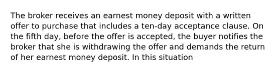 The broker receives an earnest money deposit with a written offer to purchase that includes a ten-day acceptance clause. On the fifth day, before the offer is accepted, the buyer notifies the broker that she is withdrawing the offer and demands the return of her earnest money deposit. In this situation