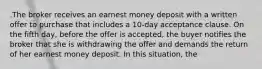 .The broker receives an earnest money deposit with a written offer to purchase that includes a 10-day acceptance clause. On the fifth day, before the offer is accepted, the buyer notifies the broker that she is withdrawing the offer and demands the return of her earnest money deposit. In this situation, the