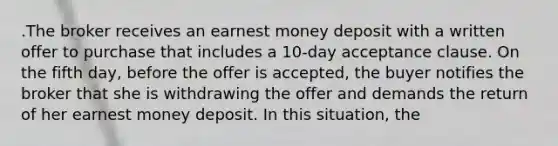 .The broker receives an earnest money deposit with a written offer to purchase that includes a 10-day acceptance clause. On the fifth day, before the offer is accepted, the buyer notifies the broker that she is withdrawing the offer and demands the return of her earnest money deposit. In this situation, the